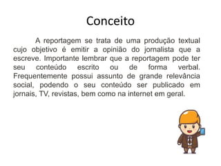 Conceito
A reportagem se trata de uma produção textual
cujo objetivo é emitir a opinião do jornalista que a
escreve. Importante lembrar que a reportagem pode ter
seu conteúdo escrito ou de forma verbal.
Frequentemente possui assunto de grande relevância
social, podendo o seu conteúdo ser publicado em
jornais, TV, revistas, bem como na internet em geral.
 