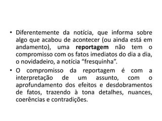• Diferentemente da notícia, que informa sobre
algo que acabou de acontecer (ou ainda está em
andamento), uma reportagem não tem o
compromisso com os fatos imediatos do dia a dia,
o novidadeiro, a notícia “fresquinha”.
• O compromisso da reportagem é com a
interpretação de um assunto, com o
aprofundamento dos efeitos e desdobramentos
de fatos, trazendo à tona detalhes, nuances,
coerências e contradições.
 