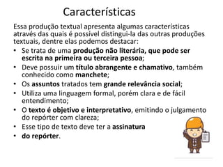 Características
Essa produção textual apresenta algumas características
através das quais é possível distingui-la das outras produções
textuais, dentre elas podemos destacar:
• Se trata de uma produção não literária, que pode ser
escrita na primeira ou terceira pessoa;
• Deve possuir um título abrangente e chamativo, também
conhecido como manchete;
• Os assuntos tratados tem grande relevância social;
• Utiliza uma linguagem formal, porém clara e de fácil
entendimento;
• O texto é objetivo e interpretativo, emitindo o julgamento
do repórter com clareza;
• Esse tipo de texto deve ter a assinatura
• do repórter.
 