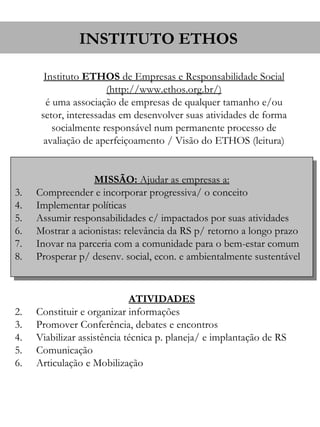 INSTITUTO ETHOS

       Instituto ETHOS de Empresas e Responsabilidade Social
                       (http://www.ethos.org.br/)
        é uma associação de empresas de qualquer tamanho e/ou
      setor, interessadas em desenvolver suas atividades de forma
          socialmente responsável num permanente processo de
       avaliação de aperfeiçoamento / Visão do ETHOS (leitura)


                   MISSÃO: Ajudar as empresas a:
3.   Compreender e incorporar progressiva/ o conceito
4.   Implementar políticas
5.   Assumir responsabilidades c/ impactados por suas atividades
6.   Mostrar a acionistas: relevância da RS p/ retorno a longo prazo
7.   Inovar na parceria com a comunidade para o bem-estar comum
8.   Prosperar p/ desenv. social, econ. e ambientalmente sustentável


                             ATIVIDADES
2.   Constituir e organizar informações
3.   Promover Conferência, debates e encontros
4.   Viabilizar assistência técnica p. planeja/ e implantação de RS
5.   Comunicação
6.   Articulação e Mobilização
 