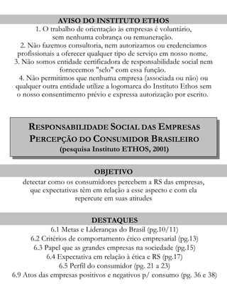 AVISO DO INSTITUTO ETHOS
       1. O trabalho de orientação às empresas é voluntário,
             sem nenhuma cobrança ou remuneração.
  2. Não fazemos consultoria, nem autorizamos ou credenciamos
 profissionais a oferecer qualquer tipo de serviço em nosso nome.
3. Não somos entidade certificadora de responsabilidade social nem
                fornecemos "selo" com essa função.
  4. Não permitimos que nenhuma empresa (associada ou não) ou
qualquer outra entidade utilize a logomarca do Instituto Ethos sem
 o nosso consentimento prévio e expressa autorização por escrito.



     RESPONSABILIDADE SOCIAL DAS EMPRESAS
     PERCEPÇÃO DO CONSUMIDOR BRASILEIRO
               (pesquisa Instituto ETHOS, 2001)


                          OBJETIVO
   detectar como os consumidores percebem a RS das empresas,
     que expectativas têm em relação a esse aspecto e com ela
                    repercute em suas atitudes

                            DESTAQUES
             6.1 Metas e Lideranças do Brasil (pg.10/11)
      6.2 Critérios de comportamento ético empresarial (pg.13)
       6.3 Papel que as grandes empresas na sociedade (pg.15)
            6.4 Expectativa em relação à ética e RS (pg.17)
                6.5 Perfil do consumidor (pg. 21 a 23)
6.9 Atos das empresas positivos e negativos p/ consumo (pg. 36 e 38)
 
