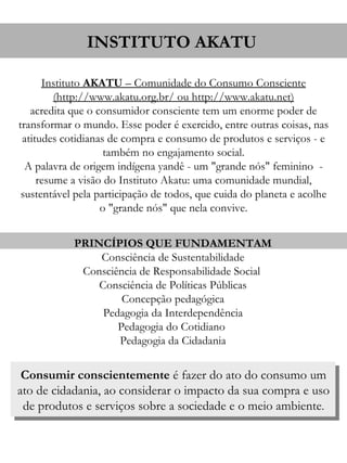 INSTITUTO AKATU

      Instituto AKATU – Comunidade do Consumo Consciente
         (http://www.akatu.org.br/ ou http://www.akatu.net)
   acredita que o consumidor consciente tem um enorme poder de
transformar o mundo. Esse poder é exercido, entre outras coisas, nas
 atitudes cotidianas de compra e consumo de produtos e serviços - e
                    também no engajamento social.
  A palavra de origem indígena yandê - um "grande nós" feminino -
     resume a visão do Instituto Akatu: uma comunidade mundial,
 sustentável pela participação de todos, que cuida do planeta e acolhe
                   o "grande nós" que nela convive.


            PRINCÍPIOS QUE FUNDAMENTAM
                Consciência de Sustentabilidade
             Consciência de Responsabilidade Social
                Consciência de Políticas Públicas
                     Concepção pedagógica
                 Pedagogia da Interdependência
                    Pedagogia do Cotidiano
                    Pedagogia da Cidadania


 Consumir conscientemente é fazer do ato do consumo um
ato de cidadania, ao considerar o impacto da sua compra e uso
 de produtos e serviços sobre a sociedade e o meio ambiente.
 