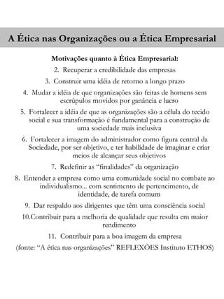 A Ética nas Organizações ou a Ética Empresarial
             Motivações quanto à Ética Empresarial:
              2. Recuperar a credibilidade das empresas
           3. Construir uma idéia de retorno a longo prazo
   4. Mudar a idéia de que organizações são feitas de homens sem
               escrúpulos movidos por ganância e lucro
  5. Fortalecer a idéia de que as organizações são a célula do tecido
     social e sua transformação é fundamental para a construção de
                       uma sociedade mais inclusiva
   6. Fortalecer a imagem do administrador como figura central da
     Sociedade, por ser objetivo, e ter habilidade de imaginar e criar
                     meios de alcançar seus objetivos
             7. Redefinir as “finalidades” da organização
 8. Entender a empresa como uma comunidade social no combate ao
         individualismo... com sentimento de pertencimento, de
                      identidade, de tarefa comum
    9. Dar respaldo aos dirigentes que têm uma consciência social
   10.Contribuir para a melhoria de qualidade que resulta em maior
                              rendimento
            11. Contribuir para a boa imagem da empresa
 (fonte: “A ética nas organizações” REFLEXÕES Instituto ETHOS)
 