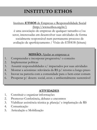 INSTITUTO ETHOS 
Instituto ETHOS de Empresas e Responsabilidade Social 
(http://www.ethos.org.br/) 
é uma associação de empresas de qualquer tamanho e/ou 
setor, interessadas em desenvolver suas atividades de forma 
socialmente responsável num permanente processo de 
avaliação de aperfeiçoamento / Visão do ETHOS (leitura) 
MISSÃO: Ajudar as empresas a: 
1. Compreender e incorporar progressiva/ o conceito 
2. Implementar políticas 
3. Assumir responsabilidades c/ impactados por suas atividades 
4. Mostrar a acionistas: relevância da RS p/ retorno a longo prazo 
5. Inovar na parceria com a comunidade para o bem-estar comum 
6. Prosperar p/ desenv. social, econ. e ambientalmente sustentável 
ATIVIDADES 
1. Constituir e organizar informações 
2. Promover Conferência, debates e encontros 
3. Viabilizar assistência técnica p. planeja/ e implantação de RS 
4. Comunicação 
5. Articulação e Mobilização 
 