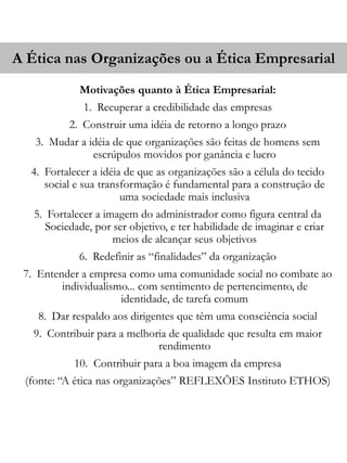 A Ética nas Organizações ou a Ética Empresarial 
Motivações quanto à Ética Empresarial: 
1. Recuperar a credibilidade das empresas 
2. Construir uma idéia de retorno a longo prazo 
3. Mudar a idéia de que organizações são feitas de homens sem 
escrúpulos movidos por ganância e lucro 
4. Fortalecer a idéia de que as organizações são a célula do tecido 
social e sua transformação é fundamental para a construção de 
uma sociedade mais inclusiva 
5. Fortalecer a imagem do administrador como figura central da 
Sociedade, por ser objetivo, e ter habilidade de imaginar e criar 
meios de alcançar seus objetivos 
6. Redefinir as “finalidades” da organização 
7. Entender a empresa como uma comunidade social no combate ao 
individualismo... com sentimento de pertencimento, de 
identidade, de tarefa comum 
8. Dar respaldo aos dirigentes que têm uma consciência social 
9. Contribuir para a melhoria de qualidade que resulta em maior 
rendimento 
10. Contribuir para a boa imagem da empresa 
(fonte: “A ética nas organizações” REFLEXÕES Instituto ETHOS) 
 