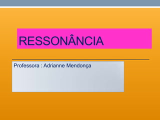 RESSONÂNCIA
Professora : Adrianne Mendonça
 