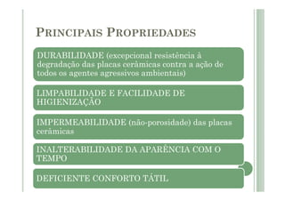 PRINCIPAIS PROPRIEDADES
DURABILIDADE (excepcional resistência à
degradação das placas cerâmicas contra a ação de
todos os agentes agressivos ambientais)
LIMPABILIDADE E FACILIDADE DE
HIGIENIZAÇÃO
IMPERMEABILIDADE (não-porosidade) das placas
cerâmicas
INALTERABILIDADE DA APARÊNCIA COM O
TEMPO
DEFICIENTE CONFORTO TÁTIL
 