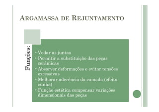 ARGAMASSA DE REJUNTAMENTO
Funções:
•Vedar as juntas
•Permitir a substituição das peças
cerâmicas
•Absorver deformações e evitar tensões
excessivas
•Melhorar aderência da camada (efeito
cunha)
•Função estética compensar variações
dimensionais das peças
 