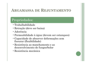 ARGAMASSA DE REJUNTAMENTO
Propriedades:
•Trabalhabilidade
•Retração (deve ser baixa)
•Aderência
•Permeabilidade à água (devem ser estanques)
•Capacidade de absorver deformações sem
fissurar (flexibilidade)
•Resistência ao manchamento e ao
desenvolvimento de fungos/bolor
•Resistência mecânica
 