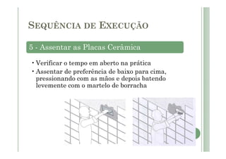 5 - Assentar as Placas Cerâmica
•Verificar o tempo em aberto na prática
•Assentar de preferência de baixo para cima,
pressionando com as mãos e depois batendo
levemente com o martelo de borracha
SEQUÊNCIA DE EXECUÇÃO
 