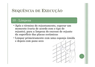 10 - Limpeza
•Após o término do rejuntamento, esperar um
momento (varia de acordo com o tipo de
rejunte), para a limpeza do excesso de rejunte
da superfície das placas cerâmicas
•Limpar primeiramente com uma esponja úmida
e depois com pano seco
SEQUÊNCIA DE EXECUÇÃO
 