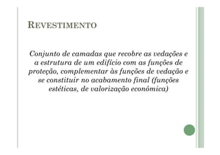 REVESTIMENTO
Conjunto de camadas que recobre as vedações e
a estrutura de um edifício com as funções de
proteção, complementar às funções de vedação e
se constituir no acabamento final (funções
estéticas, de valorização econômica)
 