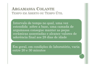 Intervalo de tempo no qual, uma vez
estendida sobre a base, uma camada de
argamassa consegue manter as peças
cerâmicas assentadas e alcance valores de
aderência final aos 28 dias de idade
Em geral, em condições de laboratório, varia
entre 20 e 30 minutos
ARGAMASSA COLANTE
TEMPO EM ABERTO OU TEMPO ÚTIL
 