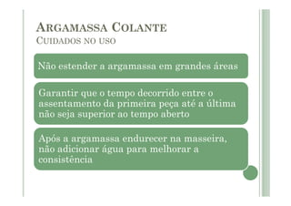 Não estender a argamassa em grandes áreas
Garantir que o tempo decorrido entre o
assentamento da primeira peça até a última
não seja superior ao tempo aberto
Após a argamassa endurecer na masseira,
não adicionar água para melhorar a
consistência
ARGAMASSA COLANTE
CUIDADOS NO USO
 