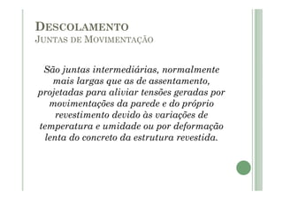 São juntas intermediárias, normalmente
mais largas que as de assentamento,
projetadas para aliviar tensões geradas por
movimentações da parede e do próprio
revestimento devido às variações de
temperatura e umidade ou por deformação
lenta do concreto da estrutura revestida.
DESCOLAMENTO
JUNTAS DE MOVIMENTAÇÃO
 