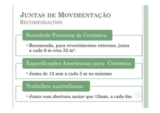•Recomenda, para revestimentos externos, junta
a cada 6 m e/ou 32 m².
Sociedade Francesa de Cerâmica
•Junta de 12 mm a cada 5 m no máximo
Especificações Americanas para Cerâmica
•Junta com abertura maior que 12mm, a cada 6m
Trabalhos australianos
JUNTAS DE MOVIMENTAÇÃO
RECOMENDAÇÕES
 