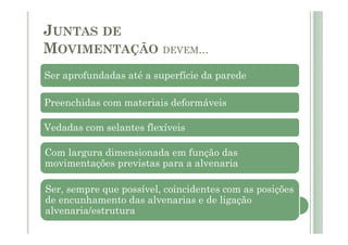 JUNTAS DE
MOVIMENTAÇÃO DEVEM...
Ser aprofundadas até a superfície da parede
Preenchidas com materiais deformáveis
Vedadas com selantes flexíveis
Com largura dimensionada em função das
movimentações previstas para a alvenaria
Ser, sempre que possível, coincidentes com as posições
de encunhamento das alvenarias e de ligação
alvenaria/estrutura
 