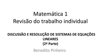 Matemática 1
Revisão do trabalho individual
DISCUSSÃO E RESOLUÇÃO DE SISTEMAS DE EQUAÇÕES
LINEARES
(2ª Parte)
Benedito Pinheiro
 