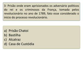 3- Prisão onde eram aprisionados os adversário políticos
do rei e os criminosos da França, tomada pelos
revolucionário no ano de 1789, fato esse considerado o
início do processo revolucionário.

a)
b)
c)
d)

Prisão Chatoi
Bastilha
Alcatraz
Casa de Custódia

Teste seus conhecimentos realizando a atividade abaixo.

 