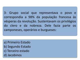3- Grupo social que representava o povo e
correspondia a 98% da população francesa às
vésperas da revolução. Sustentavam os privilégios
do clero e da nobreza. Dele fazia parte os
camponeses, operários e burgueses:

a) Primeiro Estado
b) Segundo Estado
c) Terceiro estado
d) Jacobinos

 