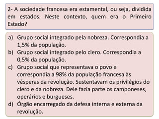 2- A sociedade francesa era estamental, ou seja, dividida
em estados. Neste contexto, quem era o Primeiro
Estado?

a) Grupo social integrado pela nobreza. Correspondia a
1,5% da população.
b) Grupo social integrado pelo clero. Correspondia a
0,5% da população.
c) Grupo social que representava o povo e
Teste seus conhecimentos realizando a atividade abaixo.
correspondia a 98% da população francesa às
vésperas da revolução. Sustentavam os privilégios do
clero e da nobreza. Dele fazia parte os camponeses,
operários e burgueses.
d) Órgão encarregado da defesa interna e externa da
revolução.

 