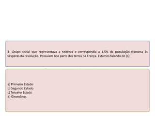 3- Grupo social que representava a nobreza e correspondia a 1,5% da população francesa às
vésperas da revolução. Possuíam boa parte das terras na França. Estamos falando do (s):

Teste seus conhecimentos realizando a atividade abaixo.

a) Primeiro Estado
b) Segundo Estado
c) Terceiro Estado
d) Girondinos

 