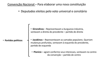 Convenção Nacional – Para elaborar uma nova constituição

• Deputados eleitos pelo voto universal e censitário

• Girondinos – Representavam a burguesia industria,
sentavam a direita do presidente – partido de direita
• Partidos políticos

• Jacobinos – Representavam as camadas populares. Queriam
mudanças profundas, sentavam à esquerda do presidente,
partido de esquerda
• Planície – agiam conforme seus interesses, sentavam no centro
da convenção – partido de centro

 