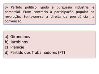 3- Partido político ligado à burguesia industrial e
comercial. Eram contrário à participação popular na
revolução. Sentavam-se à direita da presidência na
convenção.

a)
b)
c)
d)

Girondinos
Jacobinos
Planície
Partido dos Trabalhadores (PT)

Teste seus conhecimentos realizando a atividade abaixo.

 