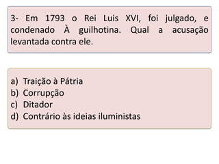 3- Em 1793 o Rei Luis XVI, foi julgado, e
condenado À guilhotina. Qual a acusação
levantada contra ele.

a)
b)
c)
d)

Traição à Pátria
Corrupção
Ditador
Contrário às ideias iluministas

 