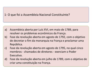 1- O que foi a Assembleia Nacional Constituinte?

a) Assembleia aberta por Luís XVI, em maio de 1789, para
resolver os problemas econômicos da França.
b) Fase da revolução aberta em agosto de 1792, com o objetivo
de decretar o Teste seus conhecimentos realizando a França e proclamar uma
fim da monarquia na atividade abaixo.
República.
c) Fase da revolução aberta em agosto de 1795, no qual cinco
membros - chamados de diretores - exerciam o Poder
Executivo.
d) Fase da revolução aberta em julho de 1789, com o objetivo de
criar uma constituição na França.

 