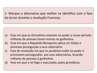 1- Marque a alternativa que melhor se identifica com a fase
do terror durante a revolução Francesa.

a) Fase em que os Girondinos estavam no poder e nesse período
milhares de pessoas foram mortas na guilhotina.
b) Fase em que a Napoleão Bonaparteatividade abaixo. Golpe e
Teste seus conhecimentos realizando a aplica um
promove perseguição a seus adversário.
c) Fase da revolução em que os jacobinos estão no poder e
promovem perseguições aos seus adversários, levando
milhares de pessoas à guilhotina.
d) Fase em que o rei foge e executado, pelos girondinos.

 
