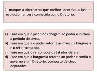 2- marque a alternativa que melhor identifica a fase da
revolução francesa conhecida como Diretório.

a) Fase em que o jacobinos chegam ao poder e iniciam
a período do terror.
Teste o conhecimentos realizando a às mãos
b) Fase em que a seuspoder retornaatividade abaixo. da burguesia
e o rei é executado.
c) Fase em que o rei convoca os Estados Gerais
d) Fase em que a burguesia retorna ao poder e confia o
governo a um Diretório, composto de cinco
deputados.

 