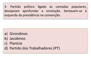 3- Partido político ligado às camadas populares,
desejavam aprofundar a revolução. Sentavam-se à
esquerda da presidência na convenção.

a)
b)
c)
d)

Girondinos
Jacobinos
Planície
Partido dos Trabalhadores (PT)

Teste seus conhecimentos realizando a atividade abaixo.

 