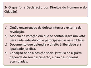 3- O que foi a Declaração dos Direitos do Homem e do
Cidadão?

a) Órgão encarregado da defesa interna e externa da
revolução.
b) Modelo de votação em que se contabilizava um voto
para cada indivíduo que realizando a atividade abaixo. assembleias
Teste seus conhecimentos participava das
c) Documento que defendia o direito à liberdade e à
igualdade jurídica.
d) Condição onde a posição social (status) de alguém
depende do seu nascimento, e não das riquezas
acumuladas.

 