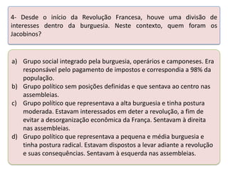 4- Desde o início da Revolução Francesa, houve uma divisão de
interesses dentro da burguesia. Neste contexto, quem foram os
Jacobinos?

a) Grupo social integrado pela burguesia, operários e camponeses. Era
responsável pelo pagamento de impostos e correspondia a 98% da
população.
b) Grupo político sem posições definidas e que sentava ao centro nas
assembleias.
c) Grupo político que representava a alta burguesia e tinha postura
moderada. Estavam interessados em deter a revolução, a fim de
evitar a desorganização econômica da França. Sentavam à direita
nas assembleias.
d) Grupo político que representava a pequena e média burguesia e
tinha postura radical. Estavam dispostos a levar adiante a revolução
e suas consequências. Sentavam à esquerda nas assembleias.

 