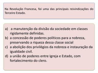 Na Revolução Francesa, foi uma das principais reivindicações do
Terceiro Estado.

a) a manutenção da divisão da sociedade em classes
rigidamente definidas.
b) a concessão de poderes políticos para a nobreza,
preservando a riqueza dessa classe social
c) a abolição dos privilégios da nobreza e instauração da
igualdade civil.
d) a união de poderes entre Igreja e Estado, com
fortalecimento do clero.

 