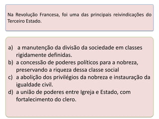Na Revolução Francesa, foi uma das principais reivindicações do
Terceiro Estado.

a) a manutenção da divisão da sociedade em classes
rigidamente definidas.
b) a concessão de poderes políticos para a nobreza,
preservando a riqueza dessa classe social
c) a abolição dos privilégios da nobreza e instauração da
igualdade civil.
d) a união de poderes entre Igreja e Estado, com
fortalecimento do clero.

 