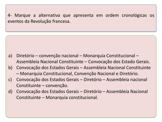 4- Marque a alternativa que apresenta em ordem cronológicas os
eventos da Revolução francesa.

a) Diretório – convenção nacional – Monarquia Constitucional –
Assembleia Nacional Constituinte – Convocação dos Estado Gerais.
b) Convocação dos Estados Gerais – Assembleia Nacional Constituinte
– Monarquia Constitucional, Convenção Nacional e Diretório.
c) Convocação dos Estados Gerais – Diretório – Assembleia nacional
Constituinte – convenção.
d) Convocação dos Estados Gerais – Diretório – Assembleia Nacional
Constituinte – Monarquia constitucional.

 