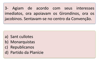 3- Agiam de acordo com seus interesses
imediatos, ora apoiavam os Girondinos, ora os
jacobinos. Sentavam-se no centro da Convenção.

a)
b)
c)
d)

Sant cullotes
Monarquistas
Republicanos
Partido da Planície

Teste seus conhecimentos realizando a atividade abaixo.

 