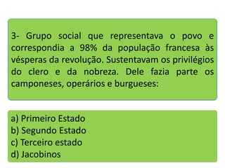 3- Grupo social que representava o povo e
correspondia a 98% da população francesa às
vésperas da revolução. Sustentavam os privilégios
do clero e da nobreza. Dele fazia parte os
camponeses, operários e burgueses:

a) Primeiro Estado
b) Segundo Estado
c) Terceiro estado
d) Jacobinos

 