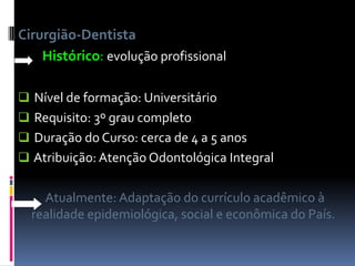 Cirurgião-Dentista
Histórico: evolução profissional
 Nível de formação: Universitário
 Requisito: 3º grau completo
 Duração do Curso: cerca de 4 a 5 anos
 Atribuição: Atenção Odontológica Integral
Atualmente: Adaptação do currículo acadêmico à
realidade epidemiológica, social e econômica do País.
 