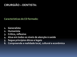 CIRURGIÃO – DENTISTA:
Características do CD formado:
1. Generalista
2. Humanista
3. Crítico, reflexivo
4. Atua em todos os níveis de atenção à saúde
5. Segue princípios éticos e legais
6. Compreende a realidade local, cultural e econômica
 