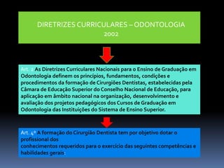 DIRETRIZES CURRICULARES – ODONTOLOGIA
2002
Art. 2 As Diretrizes Curriculares Nacionais para o Ensino de Graduação em
Odontologia definem os princípios, fundamentos, condições e
procedimentos da formação de Cirurgiões Dentistas, estabelecidas pela
Câmara de Educação Superior do Conselho Nacional de Educação, para
aplicação em âmbito nacional na organização, desenvolvimento e
avaliação dos projetos pedagógicos dos Cursos de Graduação em
Odontologia das Instituições do Sistema de Ensino Superior.
Art. 4º A formação do Cirurgião Dentista tem por objetivo dotar o
profissional dos
conhecimentos requeridos para o exercício das seguintes competências e
habilidades gerais:
 