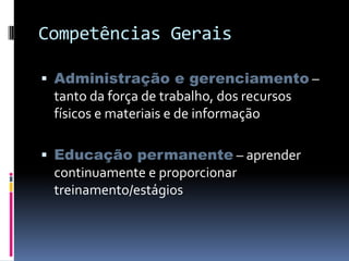 Competências Gerais
 Administração e gerenciamento –
tanto da força de trabalho, dos recursos
físicos e materiais e de informação
 Educação permanente – aprender
continuamente e proporcionar
treinamento/estágios
 