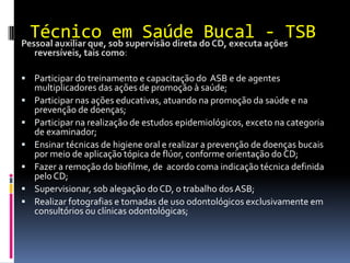 Técnico em Saúde Bucal - TSB
Pessoal auxiliar que, sob supervisão direta do CD, executa ações
reversíveis, tais como:
 Participar do treinamento e capacitação do ASB e de agentes
multiplicadores das ações de promoção à saúde;
 Participar nas ações educativas, atuando na promoção da saúde e na
prevenção de doenças;
 Participar na realização de estudos epidemiológicos, exceto na categoria
de examinador;
 Ensinar técnicas de higiene oral e realizar a prevenção de doenças bucais
por meio de aplicação tópica de flúor, conforme orientação do CD;
 Fazer a remoção do biofilme, de acordo coma indicação técnica definida
pelo CD;
 Supervisionar, sob alegação doCD, o trabalho dos ASB;
 Realizar fotografias e tomadas de uso odontológicos exclusivamente em
consultórios ou clínicas odontológicas;
 