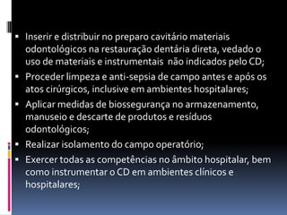 Inserir e distribuir no preparo cavitário materiais
odontológicos na restauração dentária direta, vedado o
uso de materiais e instrumentais não indicados pelo CD;
 Proceder limpeza e anti-sepsia de campo antes e após os
atos cirúrgicos, inclusive em ambientes hospitalares;
 Aplicar medidas de biossegurança no armazenamento,
manuseio e descarte de produtos e resíduos
odontológicos;
 Realizar isolamento do campo operatório;
 Exercer todas as competências no âmbito hospitalar, bem
como instrumentar o CD em ambientes clínicos e
hospitalares;
 
