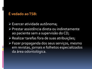 É vedado aoTSB:
 Exercer atividade autônoma;
 Prestar assistência direta ou indiretamente
ao paciente sem a supervisão do CD;
 Realizar tarefas fora de suas atribuições;
 Fazer propaganda dos seus serviços, mesmo
em revistas, jornais e folhetos especializados
da área odontológica.
 