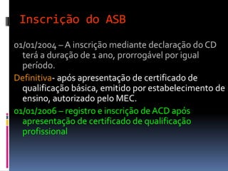 Inscrição do ASB
01/01/2004 – A inscrição mediante declaração do CD
terá a duração de 1 ano, prorrogável por igual
período.
Definitiva- após apresentação de certificado de
qualificação básica, emitido por estabelecimento de
ensino, autorizado pelo MEC.
01/01/2006 – registro e inscrição de ACD após
apresentação de certificado de qualificação
profissional
 