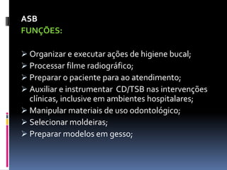 ASB
FUNÇÕES:
 Organizar e executar ações de higiene bucal;
 Processar filme radiográfico;
 Preparar o paciente para ao atendimento;
 Auxiliar e instrumentar CD/TSB nas intervenções
clínicas, inclusive em ambientes hospitalares;
 Manipular materiais de uso odontológico;
 Selecionar moldeiras;
 Preparar modelos em gesso;
 