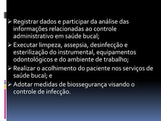  Registrar dados e participar da análise das
informações relacionadas ao controle
administrativo em saúde bucal;
 Executar limpeza, assepsia, desinfecção e
esterilização do instrumental, equipamentos
odontológicos e do ambiente de trabalho;
 Realizar o acolhimento do paciente nos serviços de
saúde bucal; e
 Adotar medidas de biossegurança visando o
controle de infecção.
 